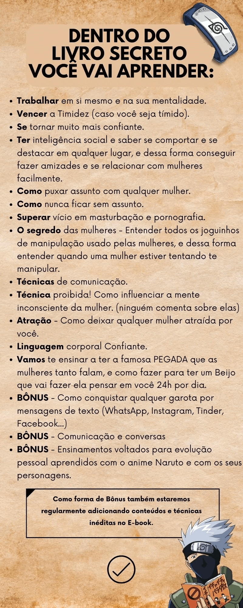 O Livro Secreto Jardim dos Amassos Funciona? Sim, o Livro Secreto Jardim dos Amassos funciona. Você irá aprender apenas as mais sofisticadas técnicas de sedução e de desenvolvimento pessoal, jamais vistas antes. Muitas delas inspiradas em livros como "Sun Tzu - A arte da guerra"/"The joy of sex" dentre outros clássicos. Você vai aprender a seduzir e conquistar qualquer mulher, por isso esse livro não foi feito para homens sem maturidade e respeito que vão usar as técnicas aprendidas aqui para seduzir mulheres comprometidas, use-as apenas com mulheres solteiras, desperte paixão e emoções nelas e veja como elas ficarão confusas sobre os sentimentos delas por você e como elas irão correr atrás de você. O Livro Secreto Jardim dos Amassos Vale a Pena? Sim, o Livro Secreto Jardim dos Amassos vale a pena. Além de tudo isso você também vai aprender as artimanhas e as técnicas de manipulação que as mulheres usam para seduzir e manipular os homens, por isso esse livro é extremamente odiado por mulheres e femistas, pois revela todos os joguinhos e artimanhas que elas usam para manipular os homens e os fazerem correr atrás delas. Você vai entender porque as mulheres te ignoram - Porque elas mudam de humor constantemente - Porque elas se fazem de difícil - Porque elas se apaixonam por cafajestes e zé droguinhas (aliás você vai aprender também um método de conquista muito utilizado pelos zé droguinha e que na verdade nem eles sabem que utilizam).